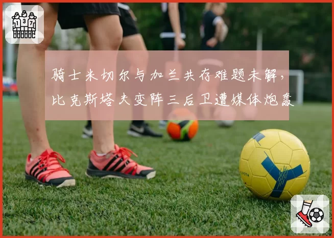 骑士米切尔与加兰共存难题未解,比克斯塔夫变阵三后卫遭媒体炮轰