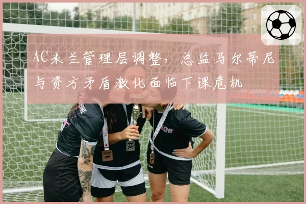 AC米兰管理层调整，总监马尔蒂尼与资方矛盾激化面临下课危机