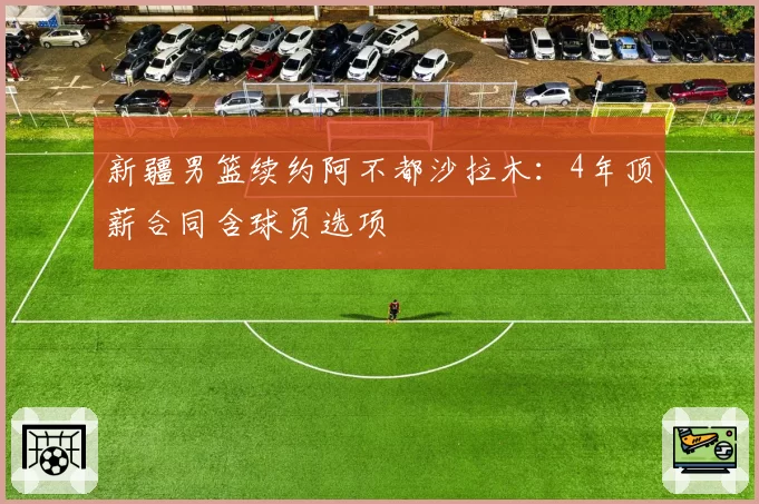 新疆男篮续约阿不都沙拉木:4年顶薪合同含球员选项