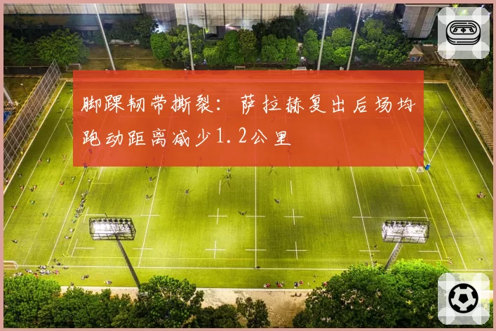 脚踝韧带撕裂:萨拉赫复出后场均跑动距离减少1.2公里