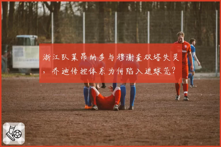 浙江队莱昂纳多与穆谢奎双塔失灵,乔迪传控体系为何陷入进球荒?