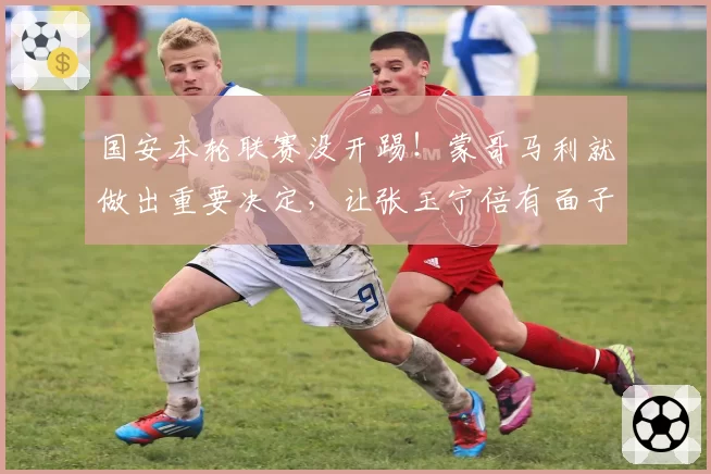 国安本轮联赛没开踢！蒙哥马利就做出重要决定，让张玉宁倍有面子