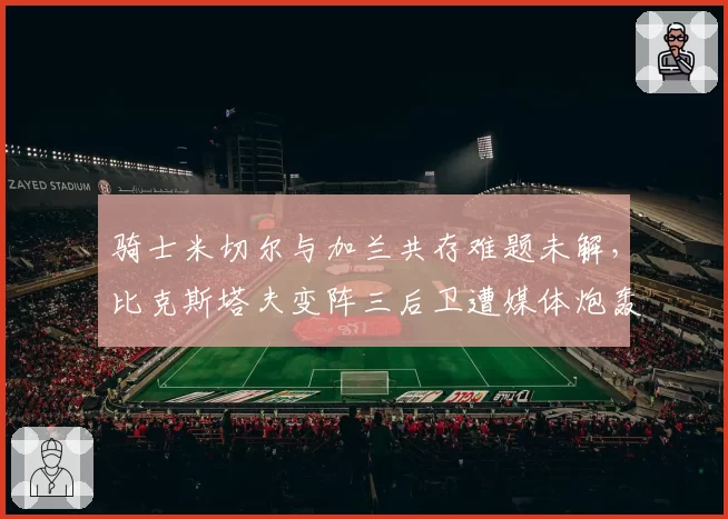骑士米切尔与加兰共存难题未解,比克斯塔夫变阵三后卫遭媒体炮轰