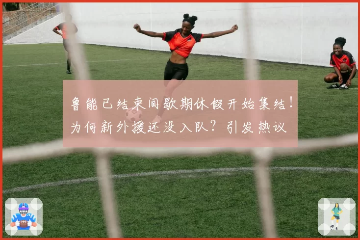 鲁能已结束间歇期休假开始集结！为何新外援还没入队？引发热议