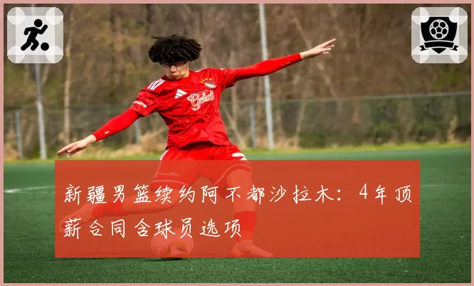 新疆男篮续约阿不都沙拉木:4年顶薪合同含球员选项