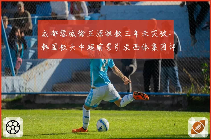 成都蓉城徐正源执教三年未突破,韩国教头中超前景引发西体集团评估