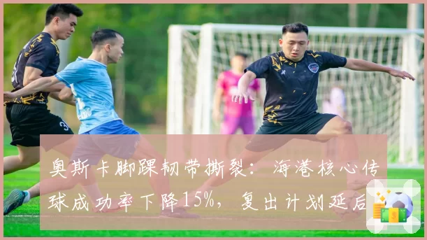 奥斯卡脚踝韧带撕裂：海港核心传球成功率下降15%，复出计划延后至7月底
