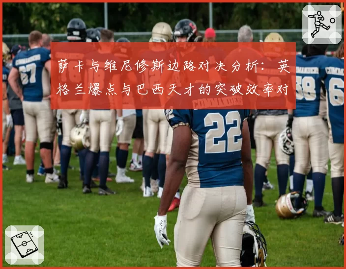 萨卡与维尼修斯边路对决分析：英格兰爆点与巴西天才的突破效率对比