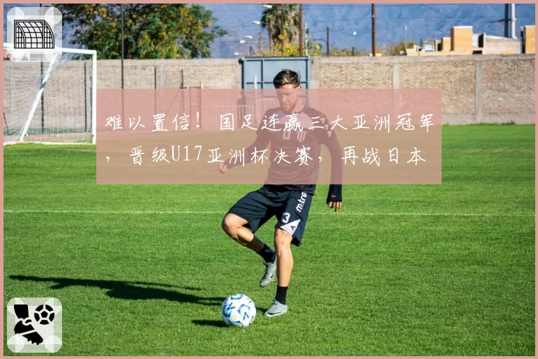 难以置信！国足连赢三大亚洲冠军，晋级U17亚洲杯决赛，再战日本