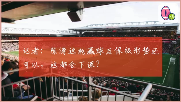 记者：陈涛这轮赢球后保级形势还可以，这都会下课？
