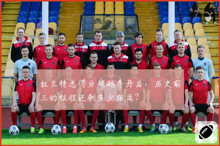 杜兰特总得分超越乔丹后，历史前三的征程还剩多少距离？