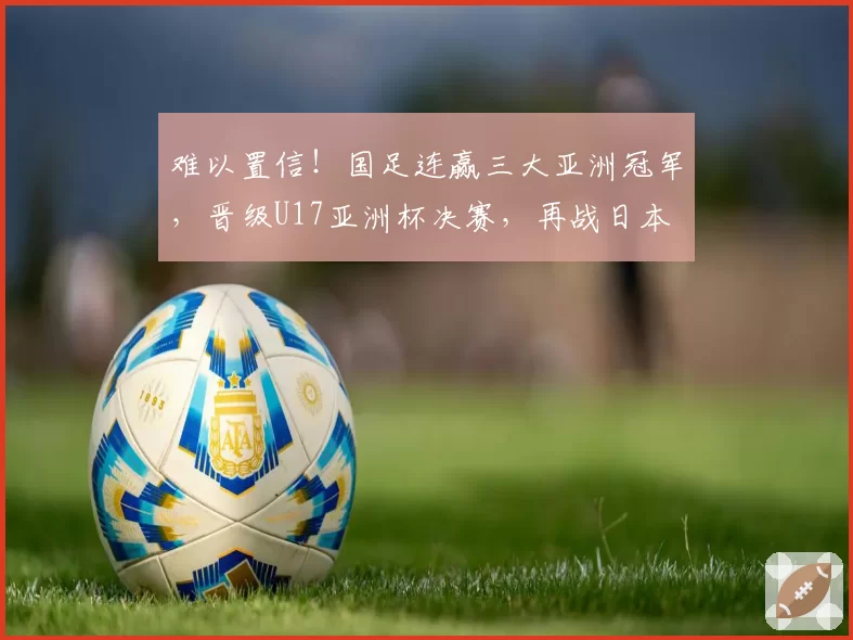 难以置信！国足连赢三大亚洲冠军，晋级U17亚洲杯决赛，再战日本
