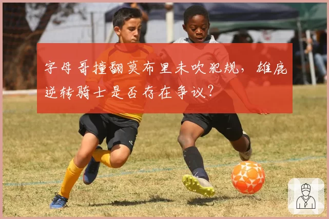 字母哥撞翻莫布里未吹犯规，雄鹿逆转骑士是否存在争议？