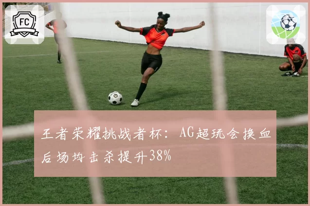 王者荣耀挑战者杯：AG超玩会换血后场均击杀提升38%