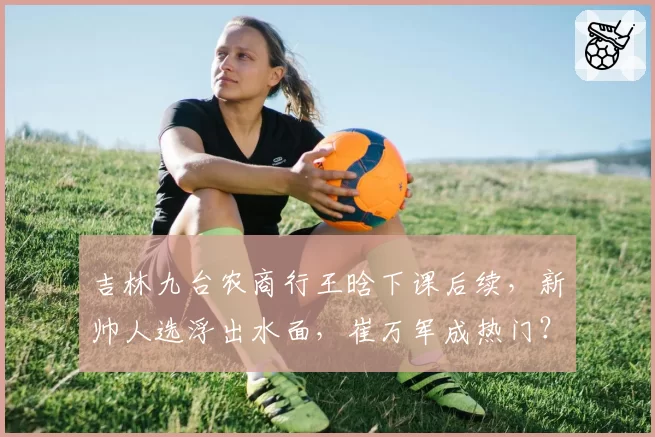 吉林九台农商行王晗下课后续，新帅人选浮出水面，崔万军成热门？