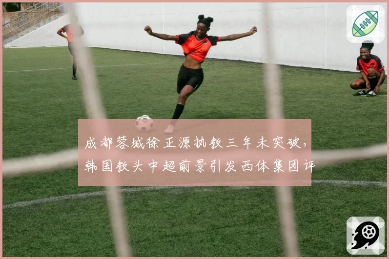 成都蓉城徐正源执教三年未突破,韩国教头中超前景引发西体集团评估