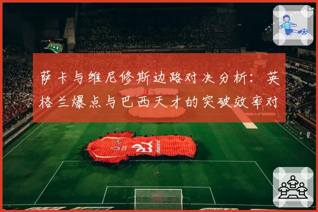 萨卡与维尼修斯边路对决分析：英格兰爆点与巴西天才的突破效率对比