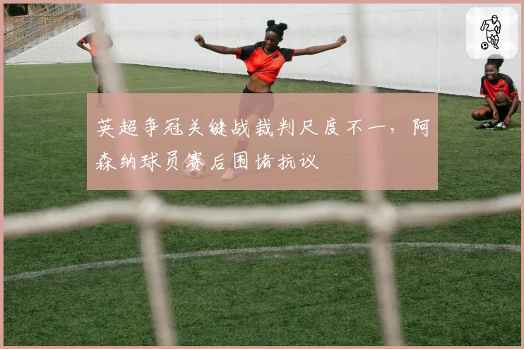 英超争冠关键战裁判尺度不一，阿森纳球员赛后围堵抗议