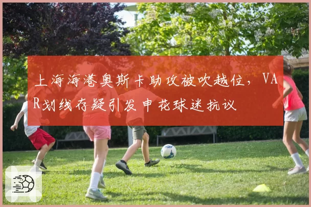 上海海港奥斯卡助攻被吹越位,VAR划线存疑引发申花球迷抗议