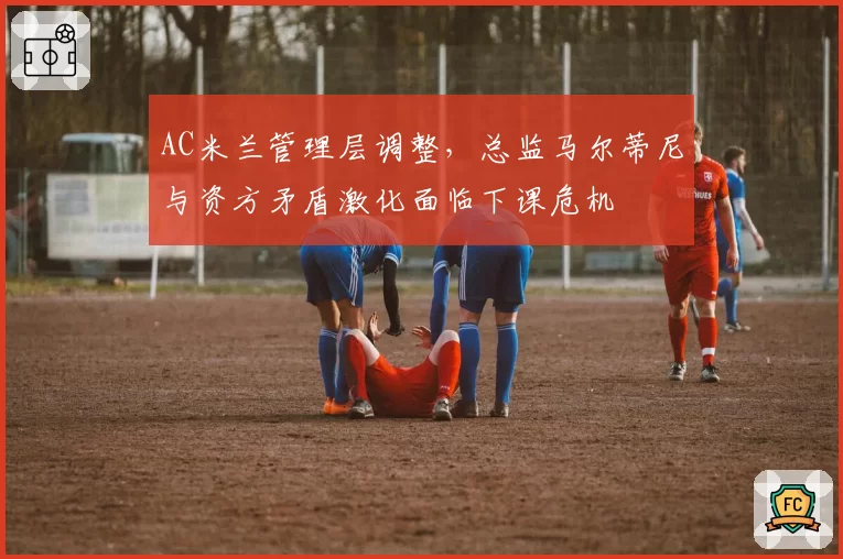 AC米兰管理层调整，总监马尔蒂尼与资方矛盾激化面临下课危机