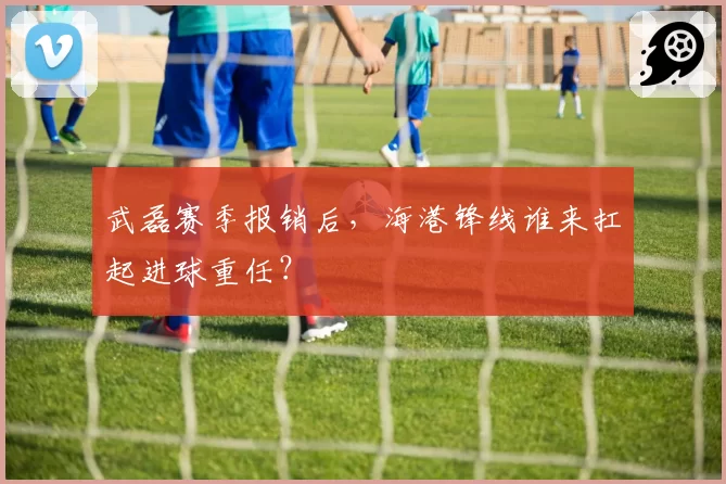 武磊赛季报销后，海港锋线谁来扛起进球重任？