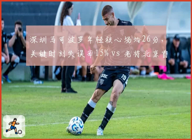 深圳马可波罗年轻核心场均26分,关键时刻失误率15% vs 老将北京首钢9%