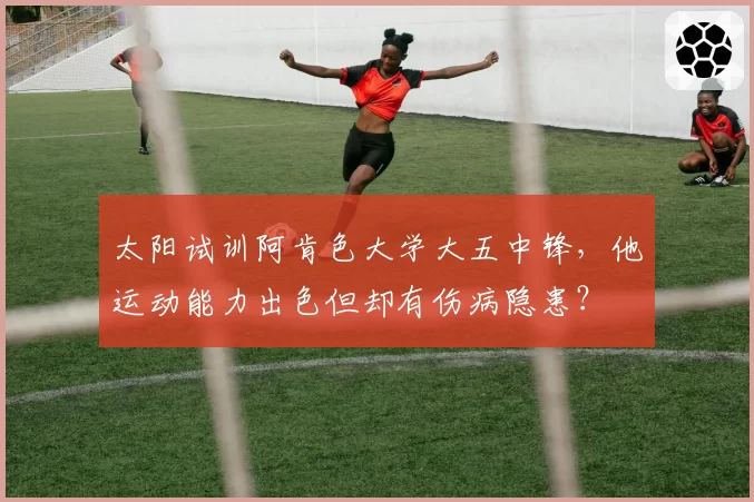 太阳试训阿肯色大学大五中锋，他运动能力出色但却有伤病隐患？