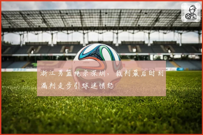 浙江男篮绝杀深圳，裁判最后时刻漏判走步引球迷愤怒
