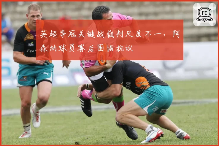 英超争冠关键战裁判尺度不一，阿森纳球员赛后围堵抗议
