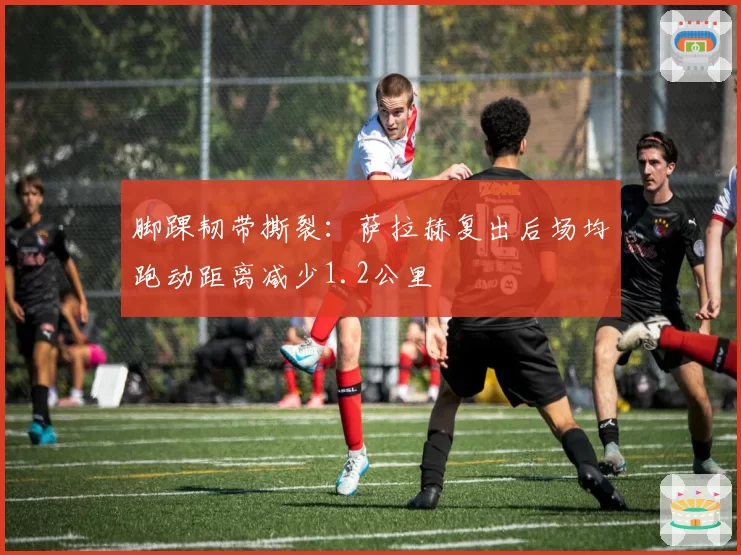 脚踝韧带撕裂:萨拉赫复出后场均跑动距离减少1.2公里