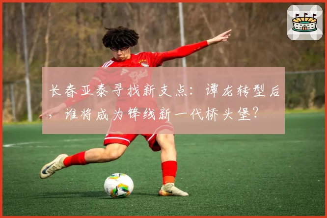 长春亚泰寻找新支点：谭龙转型后，谁将成为锋线新一代桥头堡？