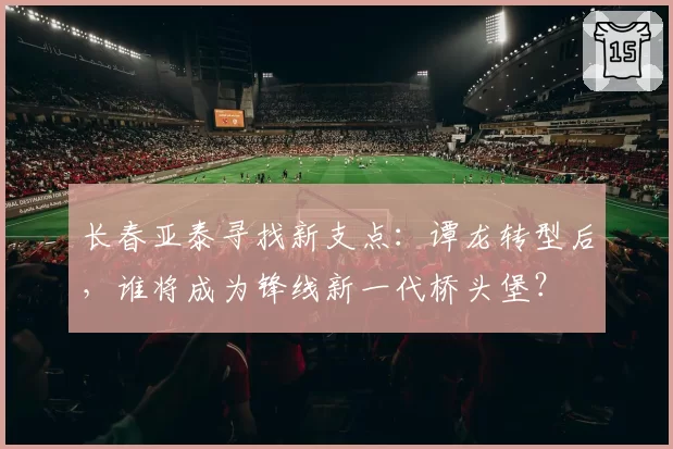 长春亚泰寻找新支点：谭龙转型后，谁将成为锋线新一代桥头堡？