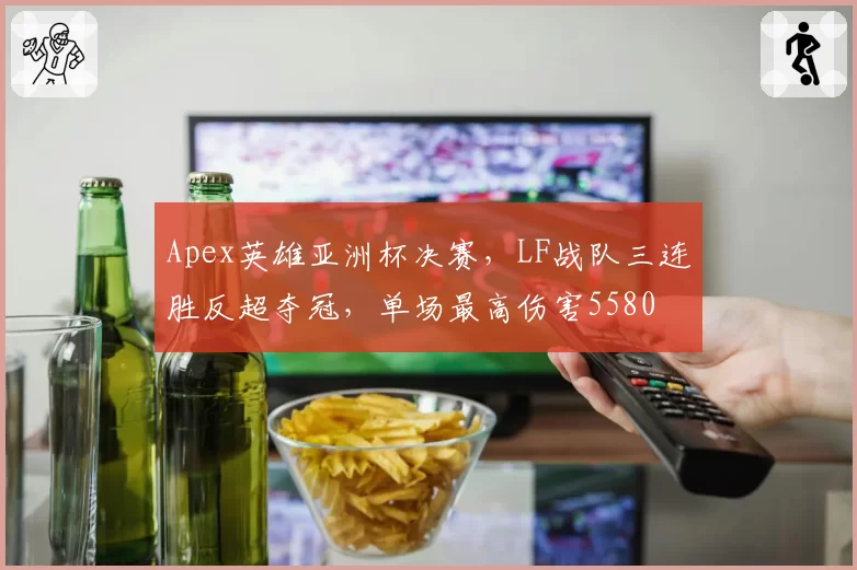 Apex英雄亚洲杯决赛，LF战队三连胜反超夺冠，单场最高伤害5580
