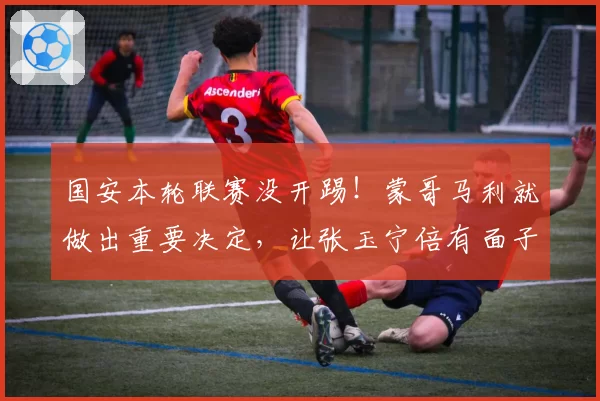 国安本轮联赛没开踢！蒙哥马利就做出重要决定，让张玉宁倍有面子