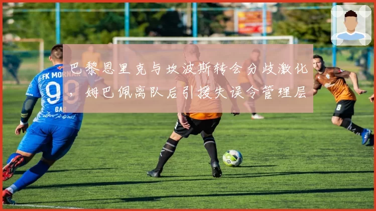 巴黎恩里克与坎波斯转会分歧激化,姆巴佩离队后引援失误令管理层信用崩塌