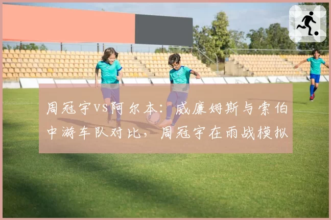 周冠宇vs阿尔本：威廉姆斯与索伯中游车队对比，周冠宇在雨战模拟中圈速更优，但可靠性存疑