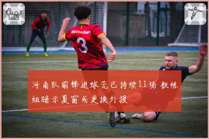 河南队前锋进球荒已持续11场 教练组暗示夏窗或更换外援