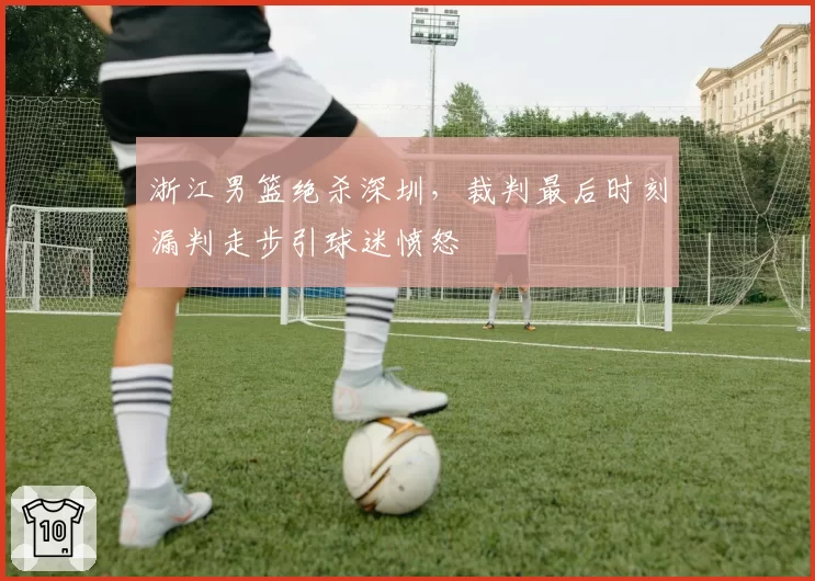 浙江男篮绝杀深圳，裁判最后时刻漏判走步引球迷愤怒