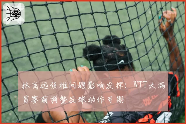 林高远颈椎问题影响发挥：WTT大满贯赛前调整发球动作可期