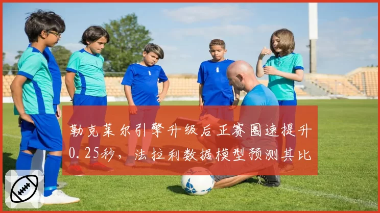 勒克莱尔引擎升级后正赛圈速提升0.25秒,法拉利数据模型预测其比利时站可挑战冠军