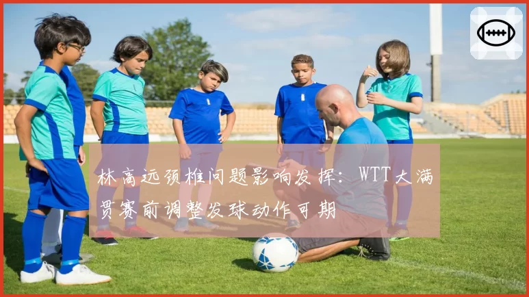 林高远颈椎问题影响发挥：WTT大满贯赛前调整发球动作可期