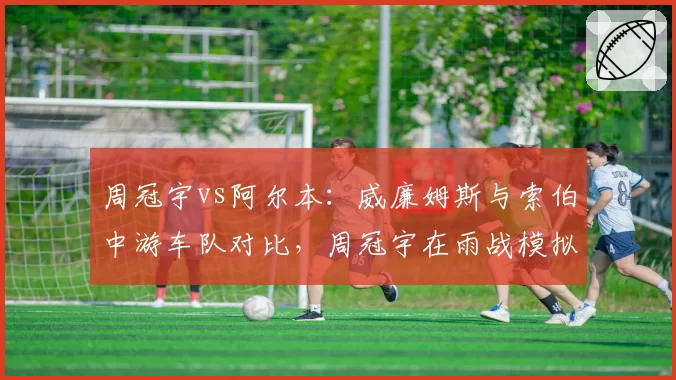周冠宇vs阿尔本：威廉姆斯与索伯中游车队对比，周冠宇在雨战模拟中圈速更优，但可靠性存疑