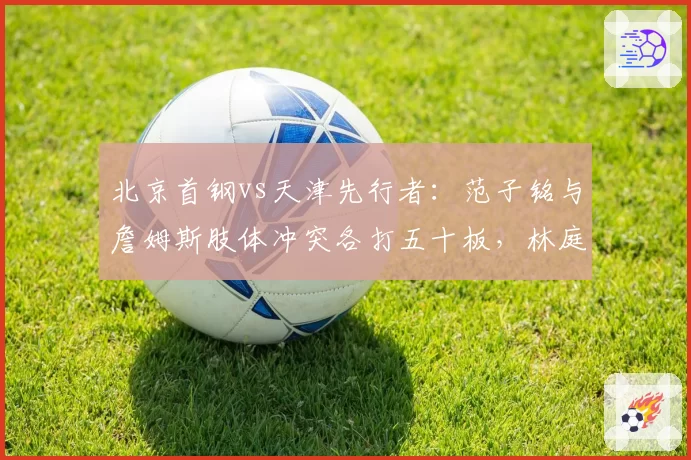北京首钢vs天津先行者：范子铭与詹姆斯肢体冲突各打五十板，林庭谦类似动作却吃技犯