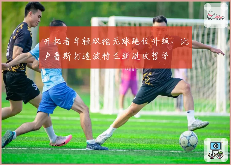 开拓者年轻双枪无球跑位升级,比卢普斯打造波特兰新进攻哲学