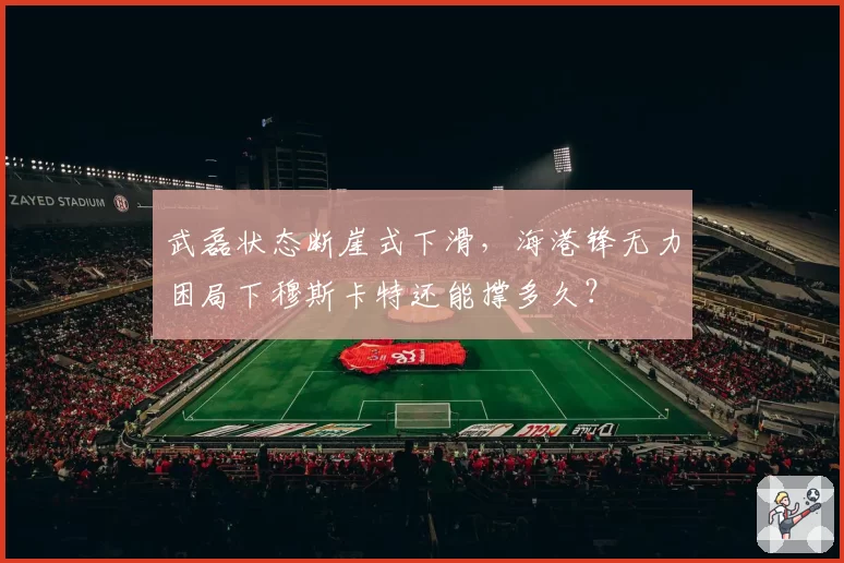 武磊状态断崖式下滑，海港锋无力困局下穆斯卡特还能撑多久？