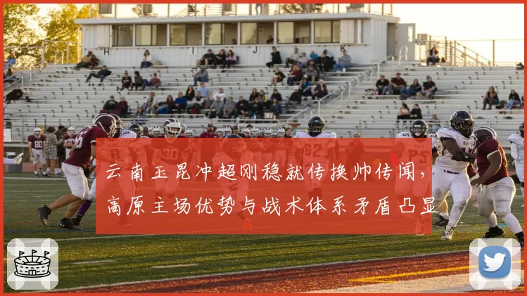 云南玉昆冲超刚稳就传换帅传闻，高原主场优势与战术体系矛盾凸显何解？