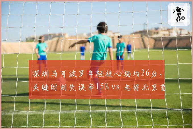 深圳马可波罗年轻核心场均26分,关键时刻失误率15% vs 老将北京首钢9%