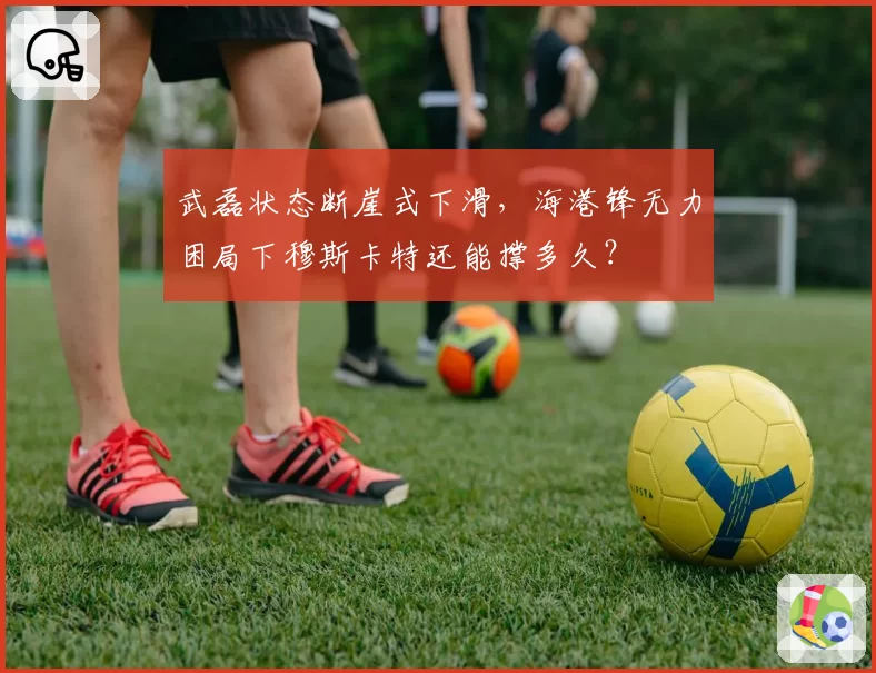 武磊状态断崖式下滑，海港锋无力困局下穆斯卡特还能撑多久？