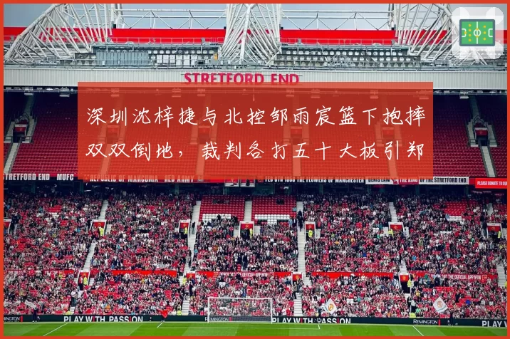 深圳沈梓捷与北控邹雨宸篮下抱摔双双倒地，裁判各打五十大板引郑永刚不满抱怨尺度双标__br_