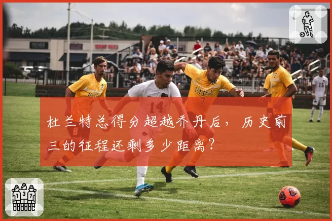 杜兰特总得分超越乔丹后，历史前三的征程还剩多少距离？